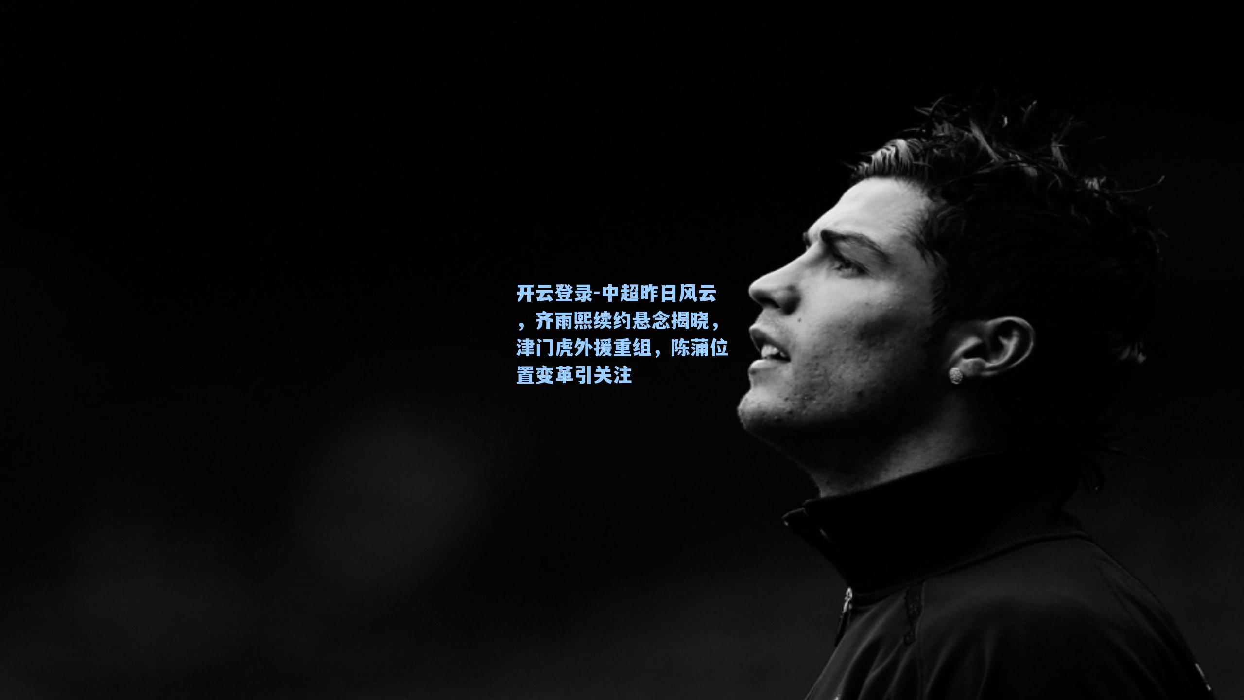 开云登录-中超昨日风云，齐雨熙续约悬念揭晓，津门虎外援重组，陈蒲位置变革引关注