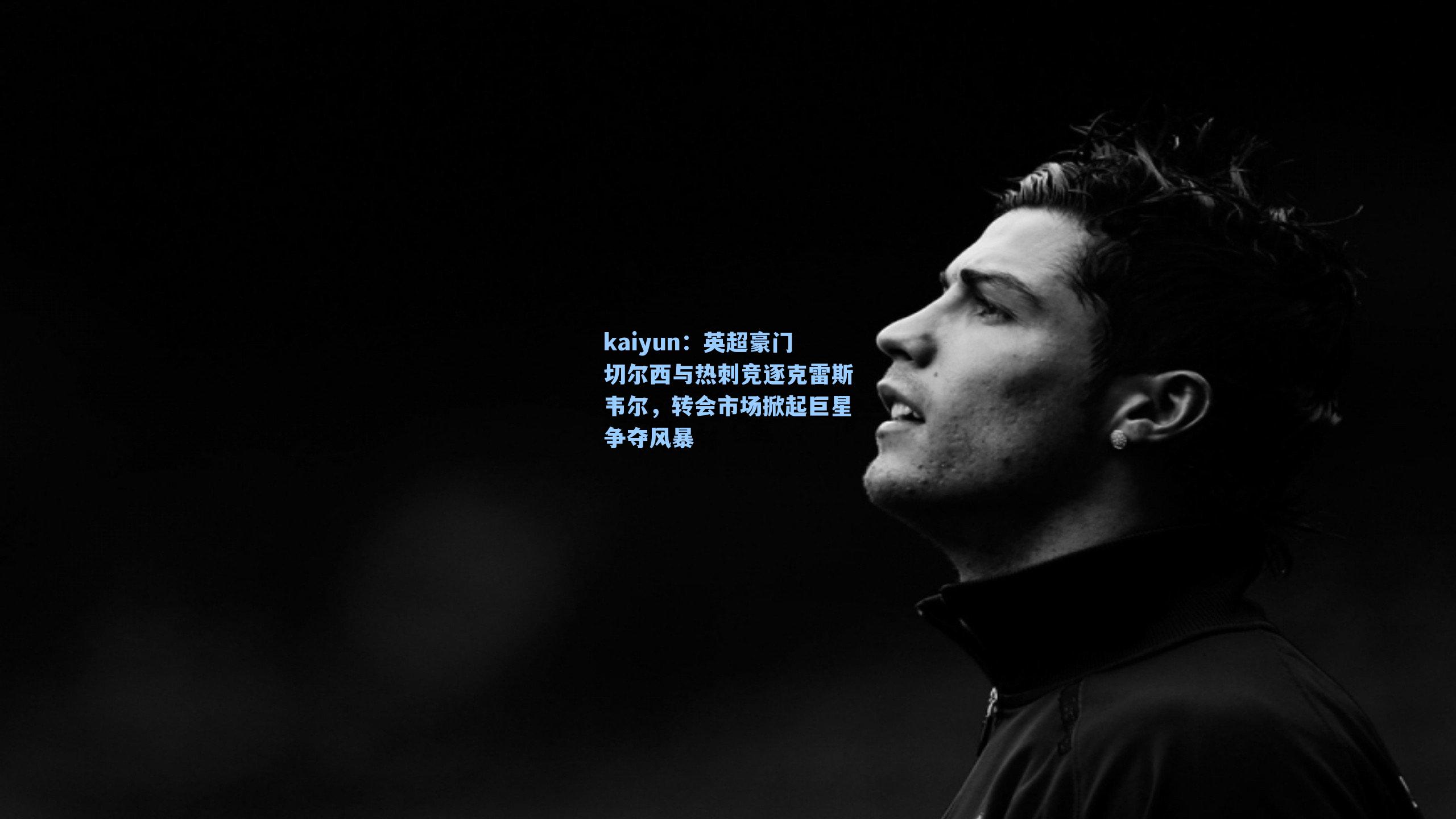 英超豪门切尔西与热刺竞逐克雷斯韦尔，转会市场掀起巨星争夺风暴