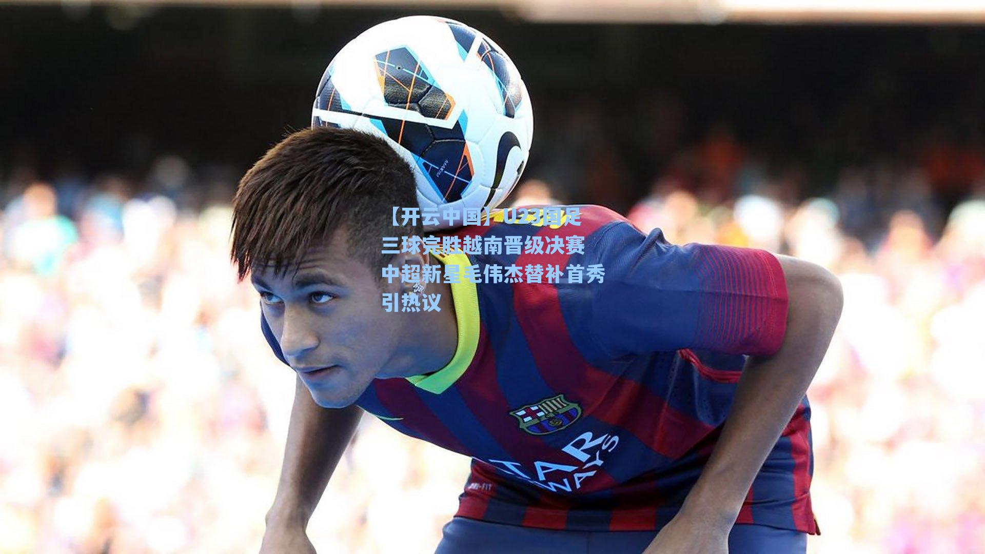 U23国足三球完胜越南晋级决赛 中超新星毛伟杰替补首秀引热议