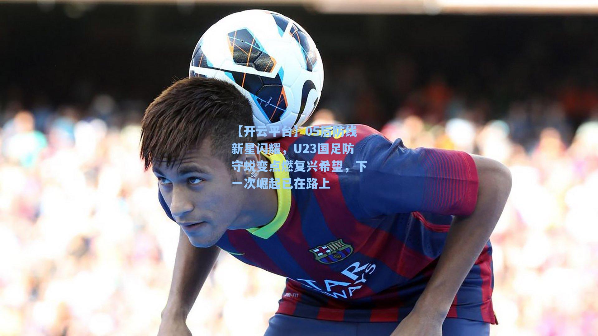 05后防线新星闪耀,U23国足防守蜕变点燃复兴希望,下一次崛起已在路上